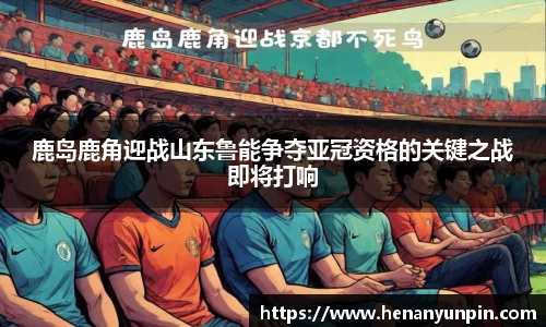 鹿岛鹿角迎战山东鲁能争夺亚冠资格的关键之战即将打响