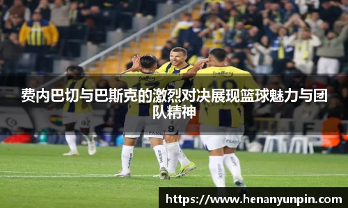 费内巴切与巴斯克的激烈对决展现篮球魅力与团队精神